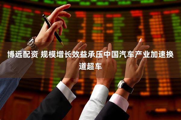 博远配资 规模增长效益承压中国汽车产业加速换道超车