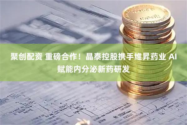 聚创配资 重磅合作！晶泰控股携手维昇药业 AI赋能内分泌新药研发