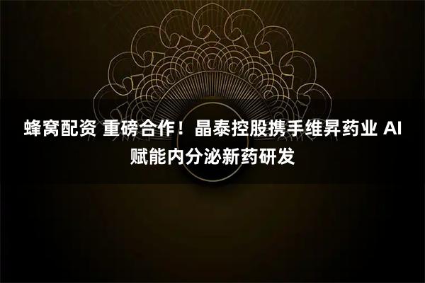 蜂窝配资 重磅合作！晶泰控股携手维昇药业 AI赋能内分泌新药研发