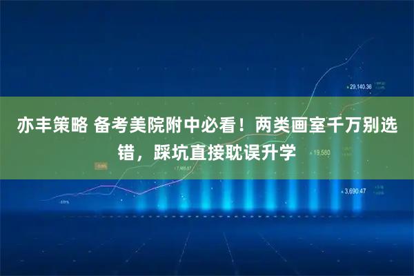 亦丰策略 备考美院附中必看！两类画室千万别选错，踩坑直接耽误升学