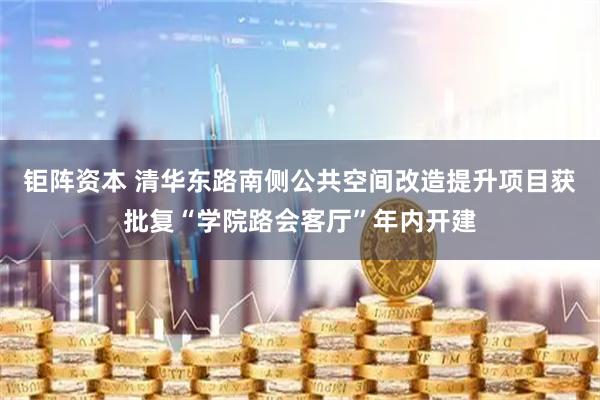 钜阵资本 清华东路南侧公共空间改造提升项目获批复“学院路会客厅”年内开建