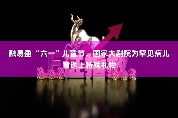 融易盈 “六一”儿童节，国家大剧院为罕见病儿童送上特殊礼物